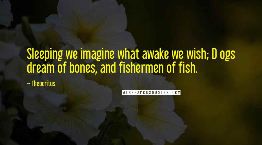 Theocritus Quotes: Sleeping we imagine what awake we wish; D ogs dream of bones, and fishermen of fish.