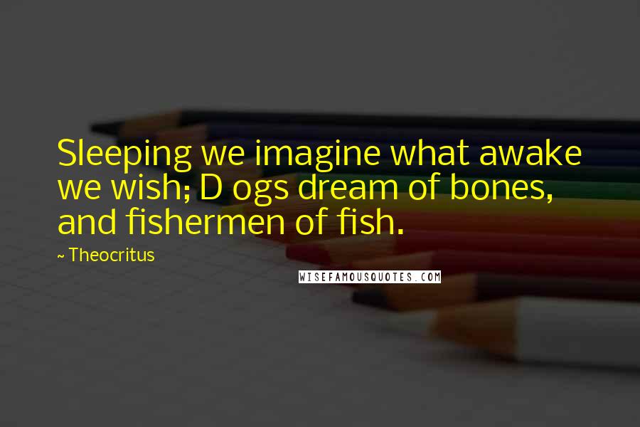 Theocritus Quotes: Sleeping we imagine what awake we wish; D ogs dream of bones, and fishermen of fish.