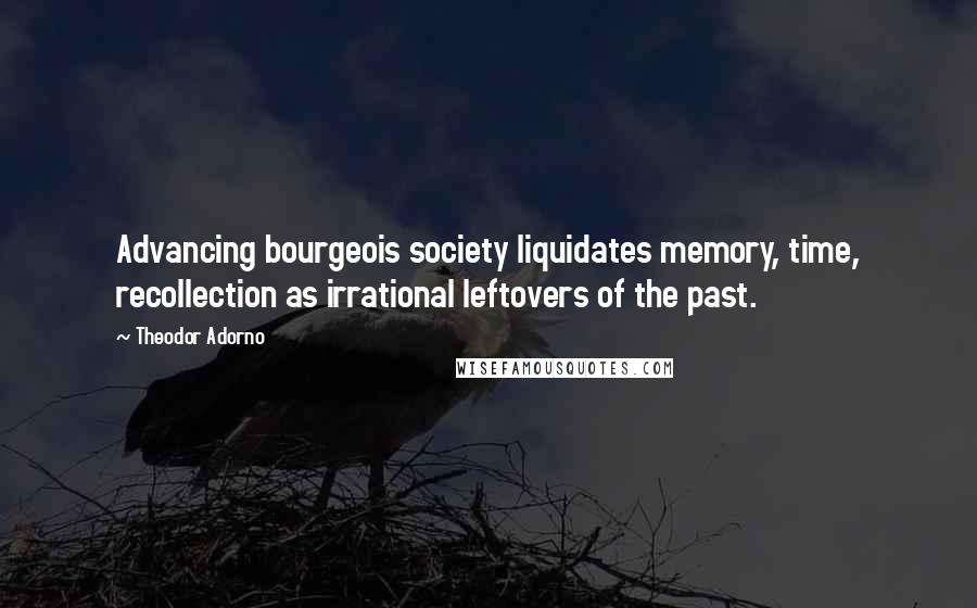 Theodor Adorno Quotes: Advancing bourgeois society liquidates memory, time, recollection as irrational leftovers of the past.