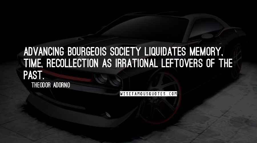 Theodor Adorno Quotes: Advancing bourgeois society liquidates memory, time, recollection as irrational leftovers of the past.