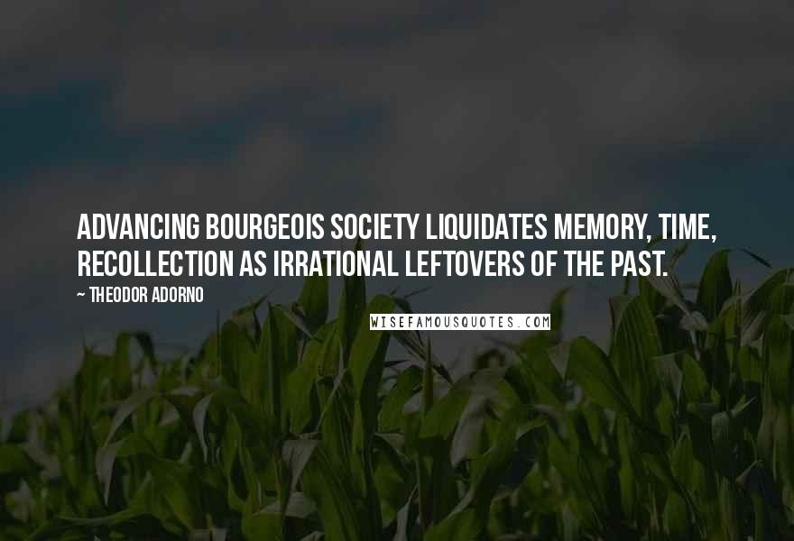 Theodor Adorno Quotes: Advancing bourgeois society liquidates memory, time, recollection as irrational leftovers of the past.