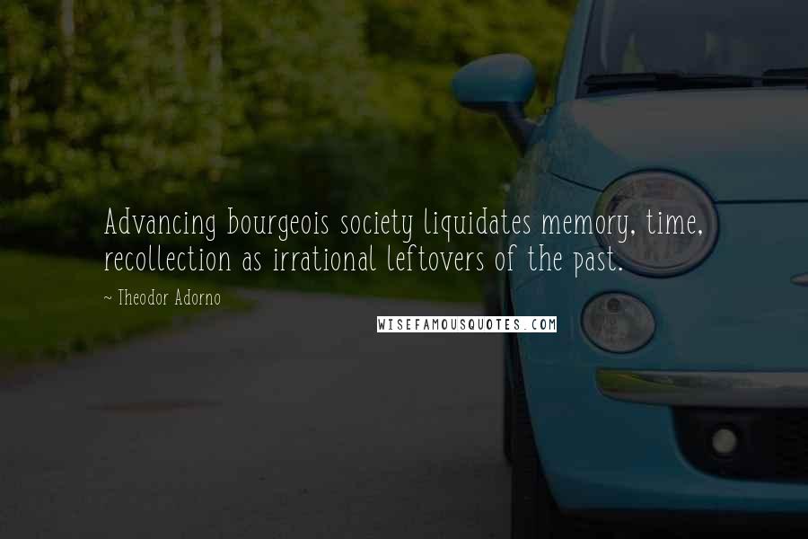 Theodor Adorno Quotes: Advancing bourgeois society liquidates memory, time, recollection as irrational leftovers of the past.