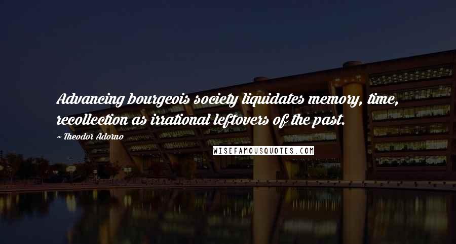 Theodor Adorno Quotes: Advancing bourgeois society liquidates memory, time, recollection as irrational leftovers of the past.