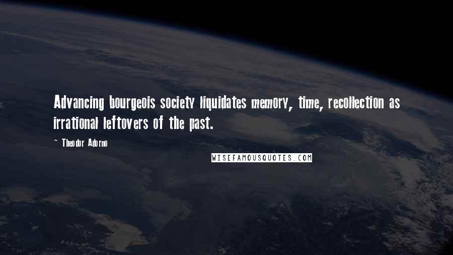 Theodor Adorno Quotes: Advancing bourgeois society liquidates memory, time, recollection as irrational leftovers of the past.