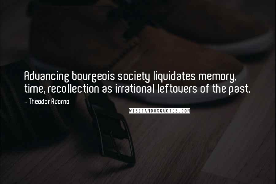 Theodor Adorno Quotes: Advancing bourgeois society liquidates memory, time, recollection as irrational leftovers of the past.