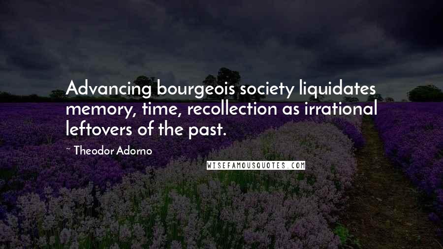 Theodor Adorno Quotes: Advancing bourgeois society liquidates memory, time, recollection as irrational leftovers of the past.