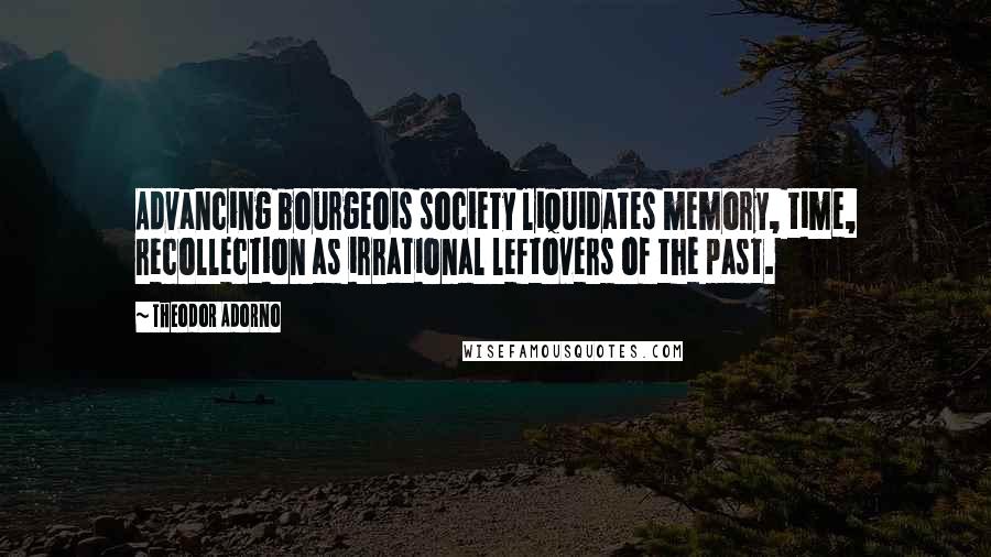 Theodor Adorno Quotes: Advancing bourgeois society liquidates memory, time, recollection as irrational leftovers of the past.