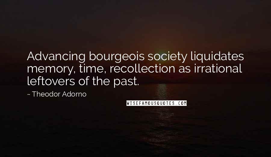 Theodor Adorno Quotes: Advancing bourgeois society liquidates memory, time, recollection as irrational leftovers of the past.