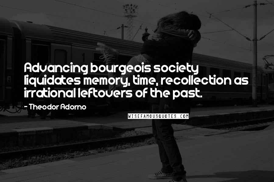 Theodor Adorno Quotes: Advancing bourgeois society liquidates memory, time, recollection as irrational leftovers of the past.