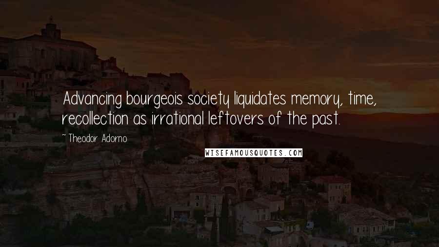 Theodor Adorno Quotes: Advancing bourgeois society liquidates memory, time, recollection as irrational leftovers of the past.