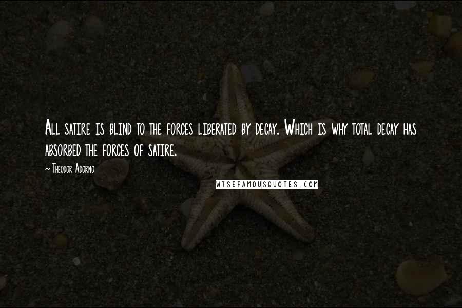 Theodor Adorno Quotes: All satire is blind to the forces liberated by decay. Which is why total decay has absorbed the forces of satire.