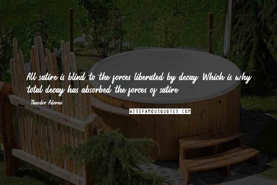 Theodor Adorno Quotes: All satire is blind to the forces liberated by decay. Which is why total decay has absorbed the forces of satire.