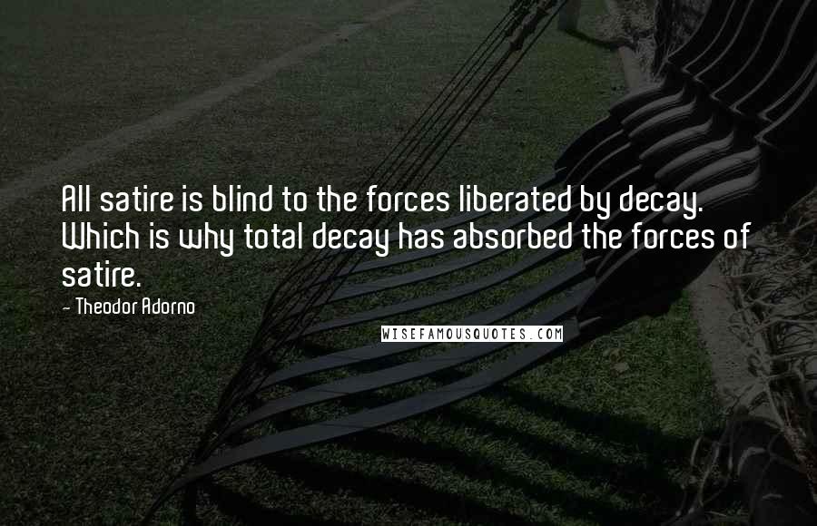 Theodor Adorno Quotes: All satire is blind to the forces liberated by decay. Which is why total decay has absorbed the forces of satire.