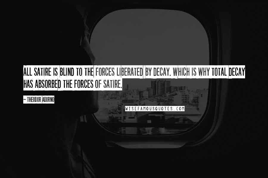 Theodor Adorno Quotes: All satire is blind to the forces liberated by decay. Which is why total decay has absorbed the forces of satire.