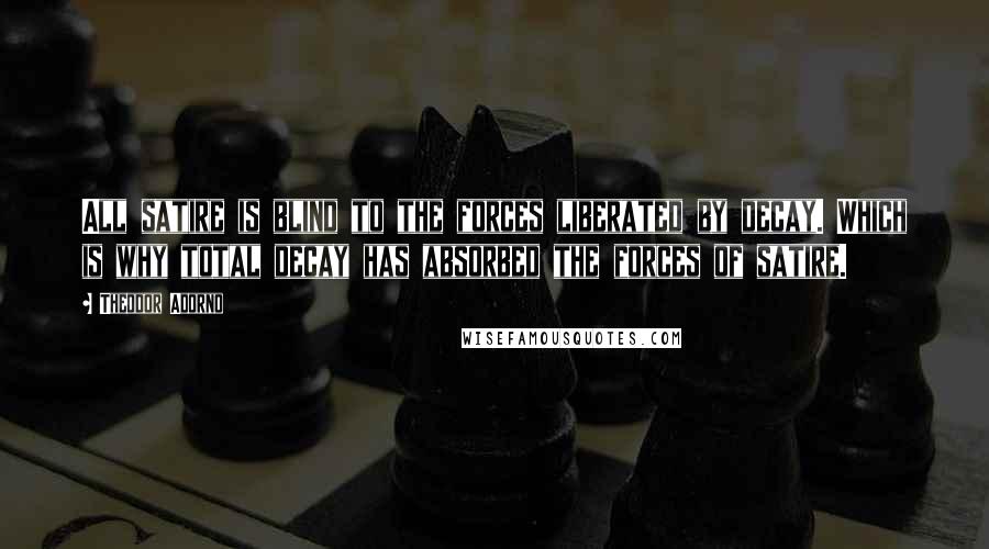 Theodor Adorno Quotes: All satire is blind to the forces liberated by decay. Which is why total decay has absorbed the forces of satire.