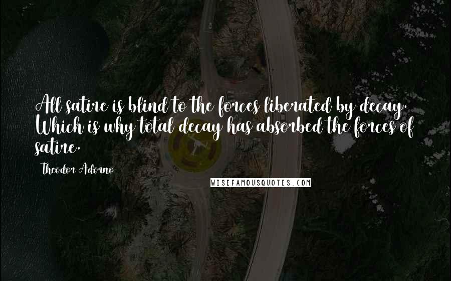 Theodor Adorno Quotes: All satire is blind to the forces liberated by decay. Which is why total decay has absorbed the forces of satire.