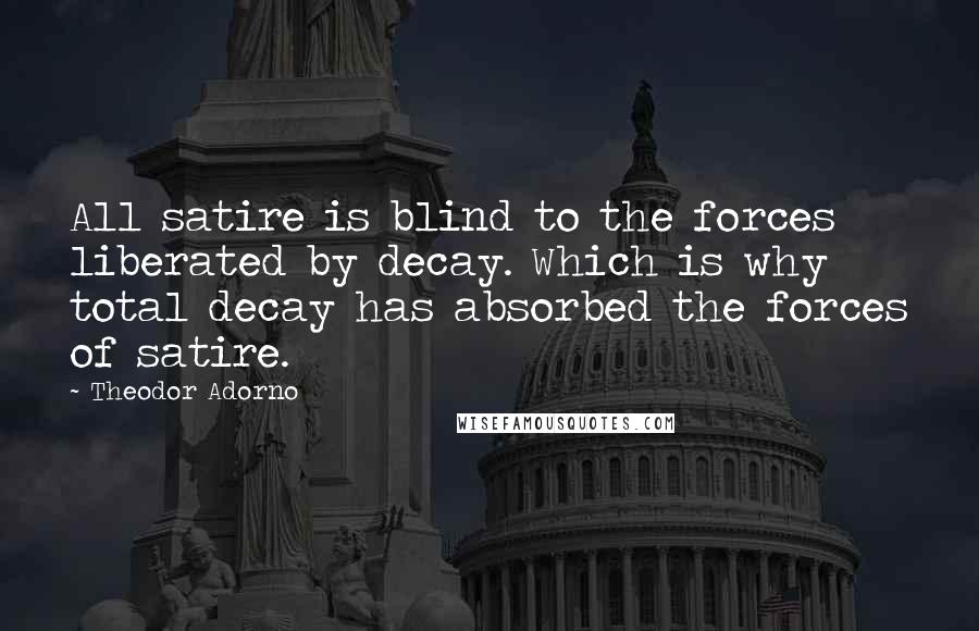 Theodor Adorno Quotes: All satire is blind to the forces liberated by decay. Which is why total decay has absorbed the forces of satire.