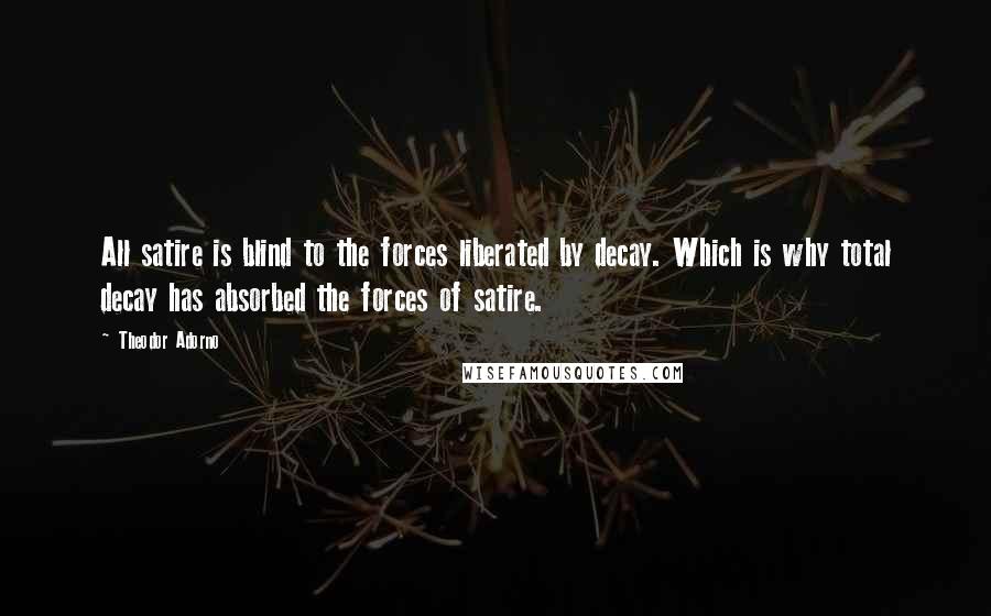 Theodor Adorno Quotes: All satire is blind to the forces liberated by decay. Which is why total decay has absorbed the forces of satire.