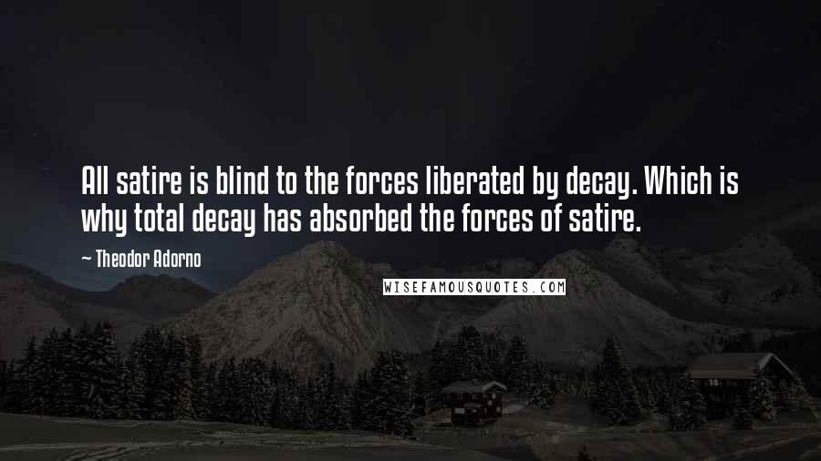 Theodor Adorno Quotes: All satire is blind to the forces liberated by decay. Which is why total decay has absorbed the forces of satire.