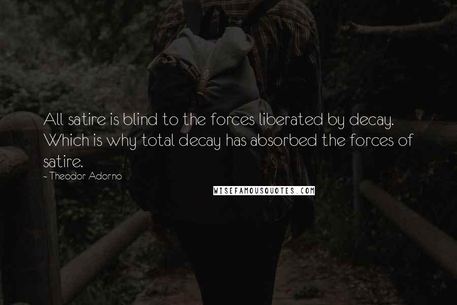 Theodor Adorno Quotes: All satire is blind to the forces liberated by decay. Which is why total decay has absorbed the forces of satire.