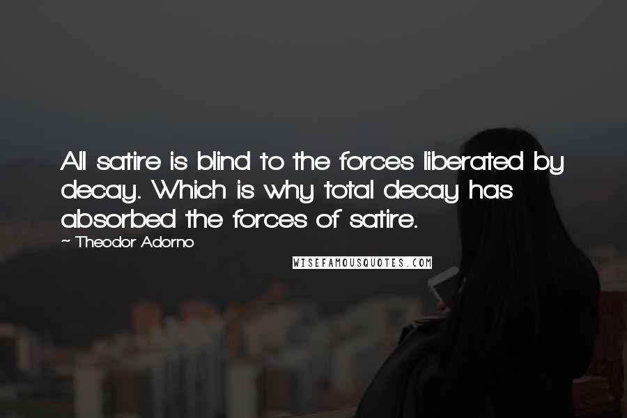 Theodor Adorno Quotes: All satire is blind to the forces liberated by decay. Which is why total decay has absorbed the forces of satire.