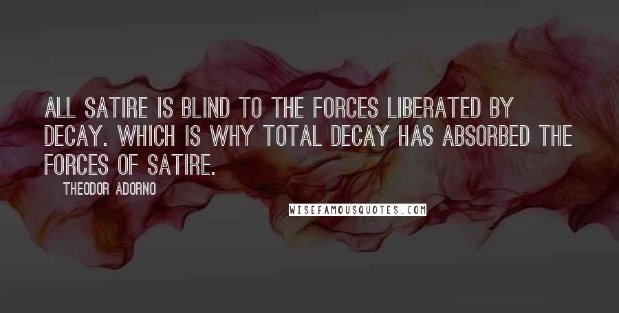 Theodor Adorno Quotes: All satire is blind to the forces liberated by decay. Which is why total decay has absorbed the forces of satire.