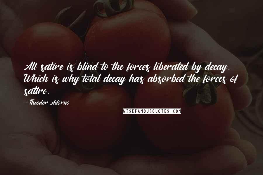 Theodor Adorno Quotes: All satire is blind to the forces liberated by decay. Which is why total decay has absorbed the forces of satire.