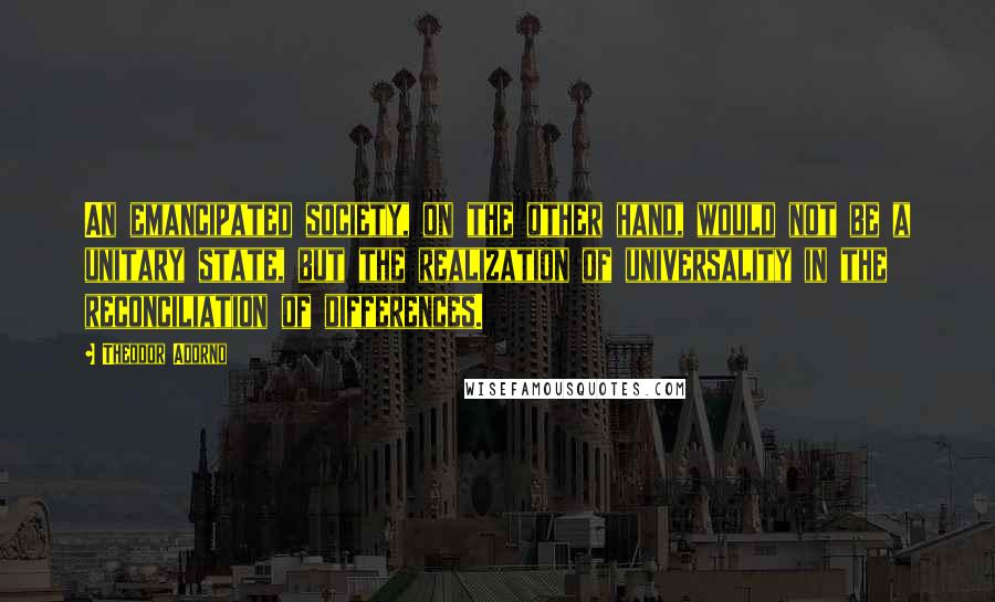 Theodor Adorno Quotes: An emancipated society, on the other hand, would not be a unitary state, but the realization of universality in the reconciliation of differences.