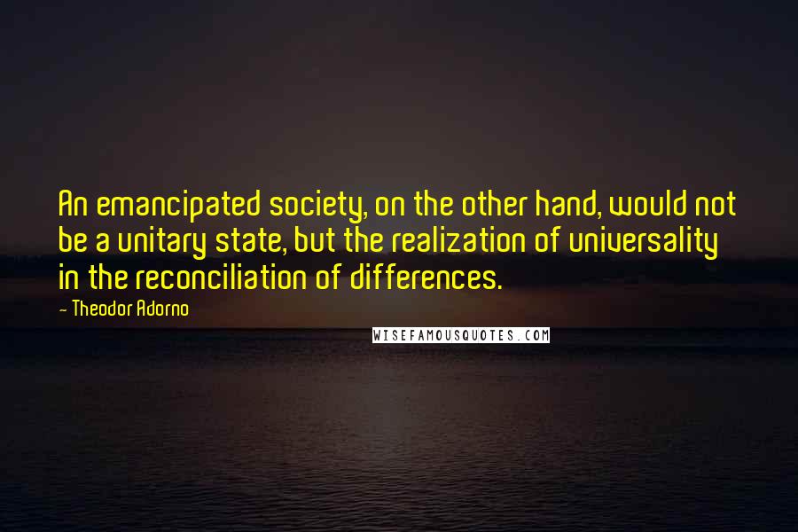 Theodor Adorno Quotes: An emancipated society, on the other hand, would not be a unitary state, but the realization of universality in the reconciliation of differences.