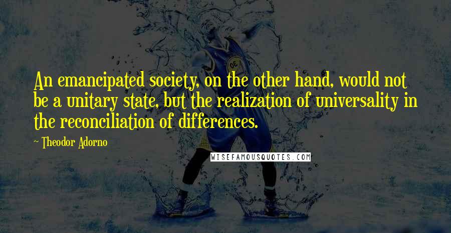 Theodor Adorno Quotes: An emancipated society, on the other hand, would not be a unitary state, but the realization of universality in the reconciliation of differences.