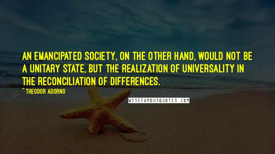 Theodor Adorno Quotes: An emancipated society, on the other hand, would not be a unitary state, but the realization of universality in the reconciliation of differences.