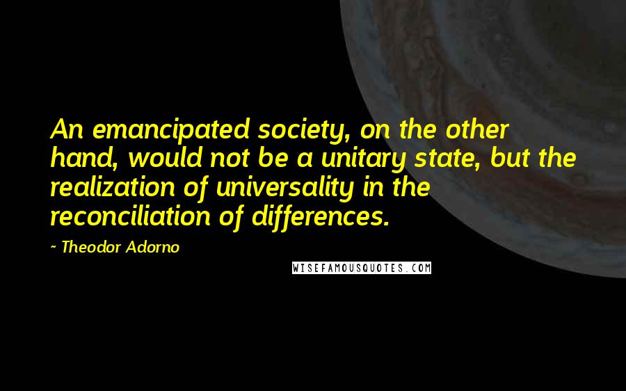 Theodor Adorno Quotes: An emancipated society, on the other hand, would not be a unitary state, but the realization of universality in the reconciliation of differences.