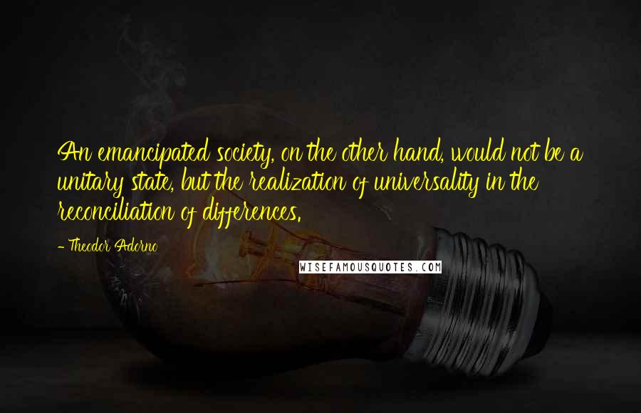 Theodor Adorno Quotes: An emancipated society, on the other hand, would not be a unitary state, but the realization of universality in the reconciliation of differences.