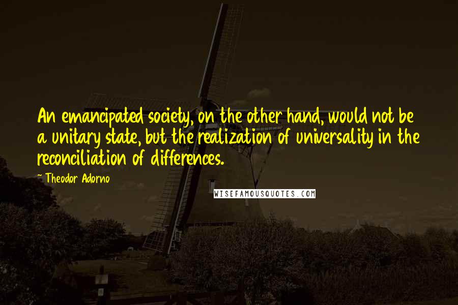Theodor Adorno Quotes: An emancipated society, on the other hand, would not be a unitary state, but the realization of universality in the reconciliation of differences.