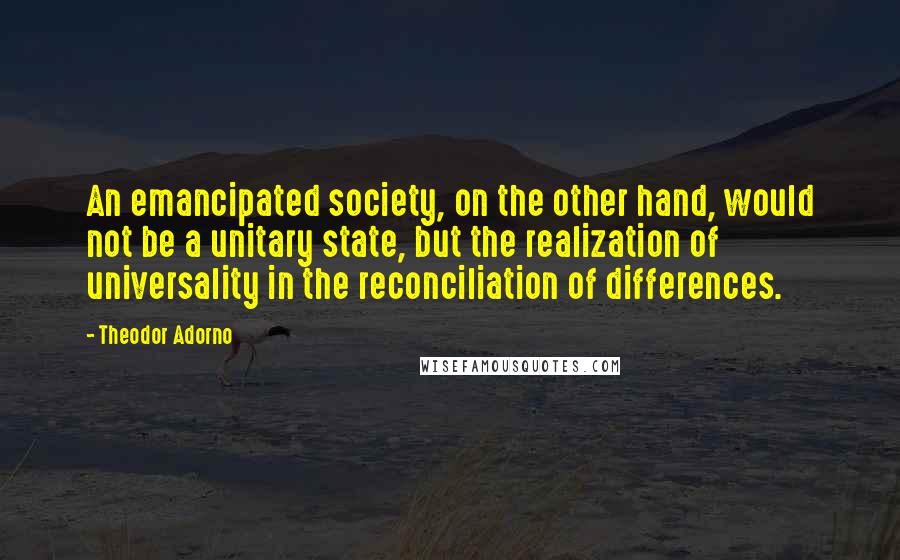 Theodor Adorno Quotes: An emancipated society, on the other hand, would not be a unitary state, but the realization of universality in the reconciliation of differences.