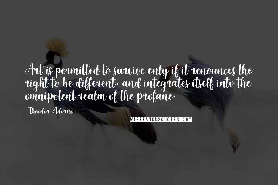 Theodor Adorno Quotes: Art is permitted to survive only if it renounces the right to be different, and integrates itself into the omnipotent realm of the profane.