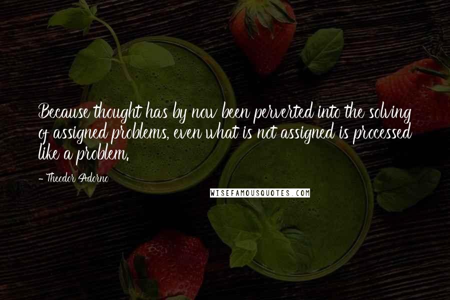 Theodor Adorno Quotes: Because thought has by now been perverted into the solving of assigned problems, even what is not assigned is processed like a problem.