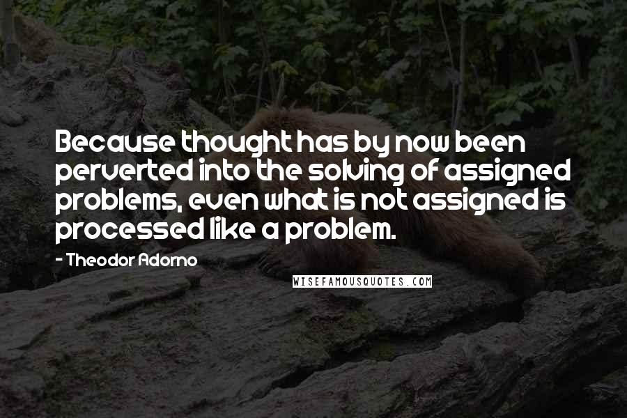 Theodor Adorno Quotes: Because thought has by now been perverted into the solving of assigned problems, even what is not assigned is processed like a problem.