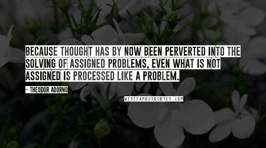 Theodor Adorno Quotes: Because thought has by now been perverted into the solving of assigned problems, even what is not assigned is processed like a problem.