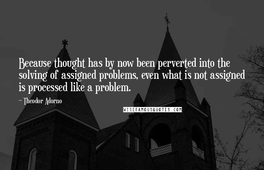 Theodor Adorno Quotes: Because thought has by now been perverted into the solving of assigned problems, even what is not assigned is processed like a problem.