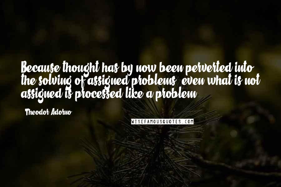 Theodor Adorno Quotes: Because thought has by now been perverted into the solving of assigned problems, even what is not assigned is processed like a problem.