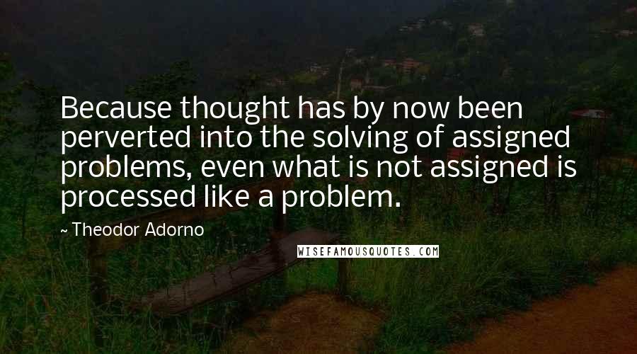 Theodor Adorno Quotes: Because thought has by now been perverted into the solving of assigned problems, even what is not assigned is processed like a problem.