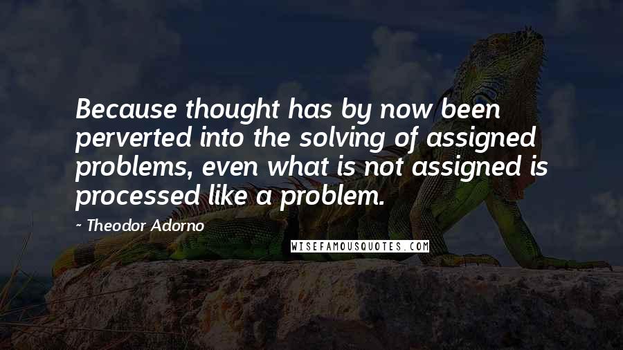 Theodor Adorno Quotes: Because thought has by now been perverted into the solving of assigned problems, even what is not assigned is processed like a problem.