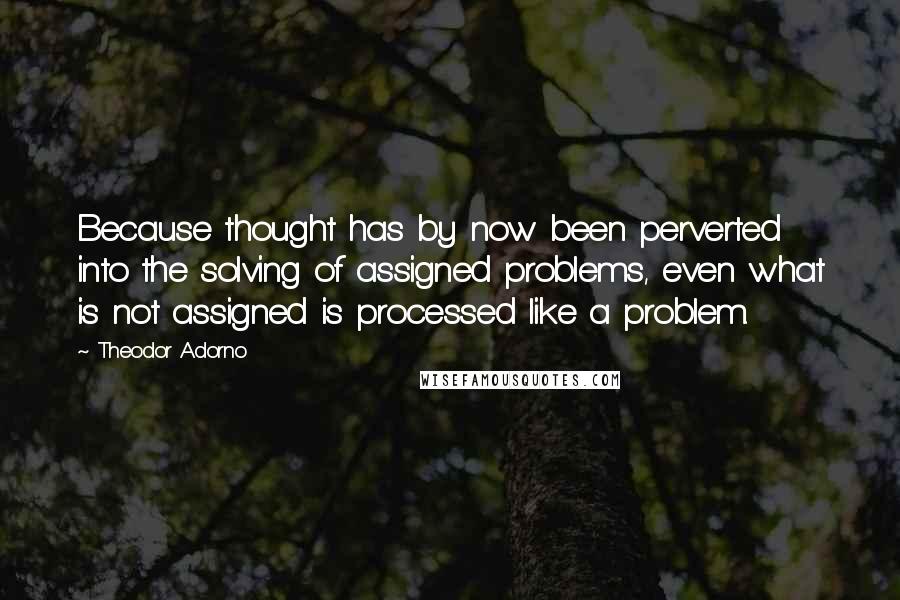 Theodor Adorno Quotes: Because thought has by now been perverted into the solving of assigned problems, even what is not assigned is processed like a problem.