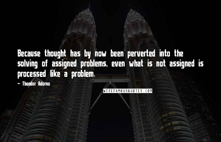 Theodor Adorno Quotes: Because thought has by now been perverted into the solving of assigned problems, even what is not assigned is processed like a problem.