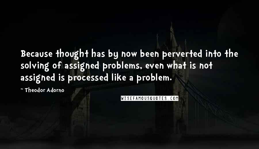 Theodor Adorno Quotes: Because thought has by now been perverted into the solving of assigned problems, even what is not assigned is processed like a problem.