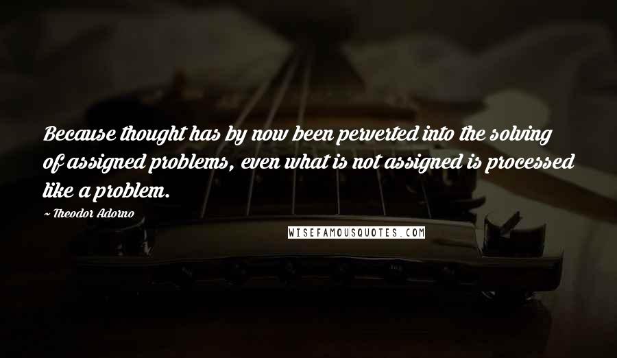 Theodor Adorno Quotes: Because thought has by now been perverted into the solving of assigned problems, even what is not assigned is processed like a problem.