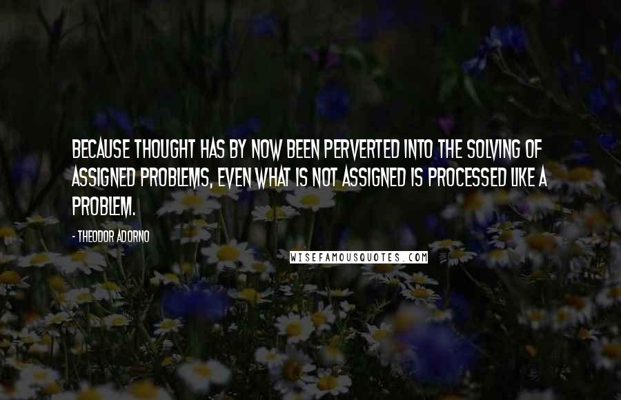 Theodor Adorno Quotes: Because thought has by now been perverted into the solving of assigned problems, even what is not assigned is processed like a problem.