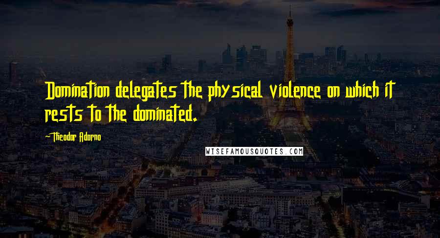 Theodor Adorno Quotes: Domination delegates the physical violence on which it rests to the dominated.