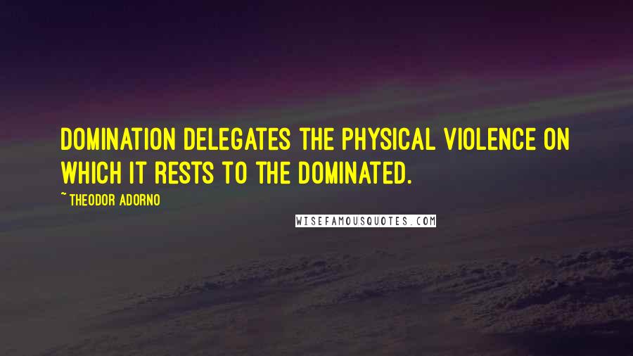 Theodor Adorno Quotes: Domination delegates the physical violence on which it rests to the dominated.